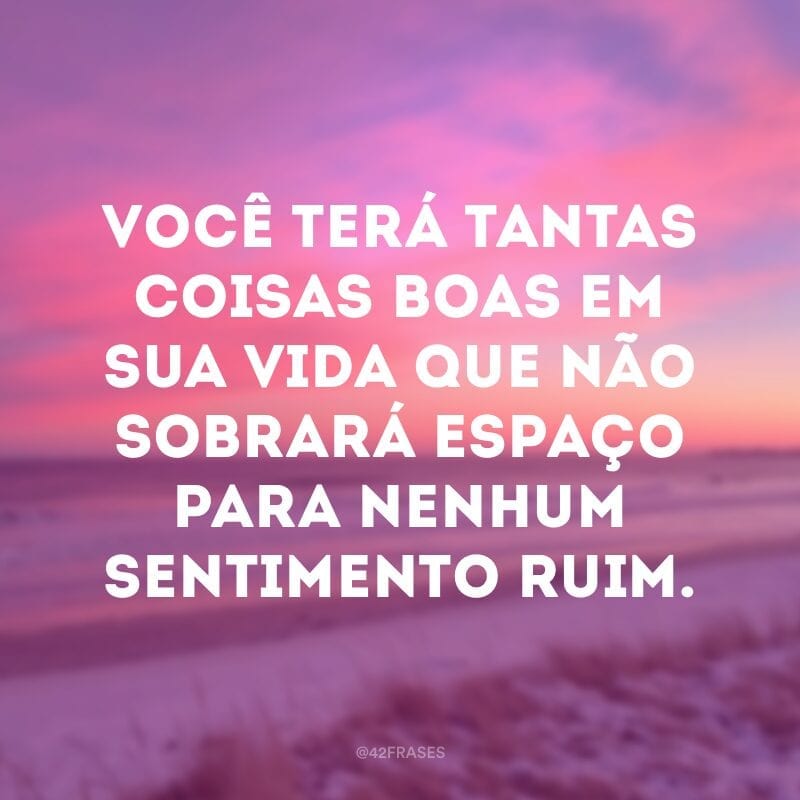 Você terá tantas coisas boas em sua vida que não sobrará espaço para nenhum sentimento ruim.