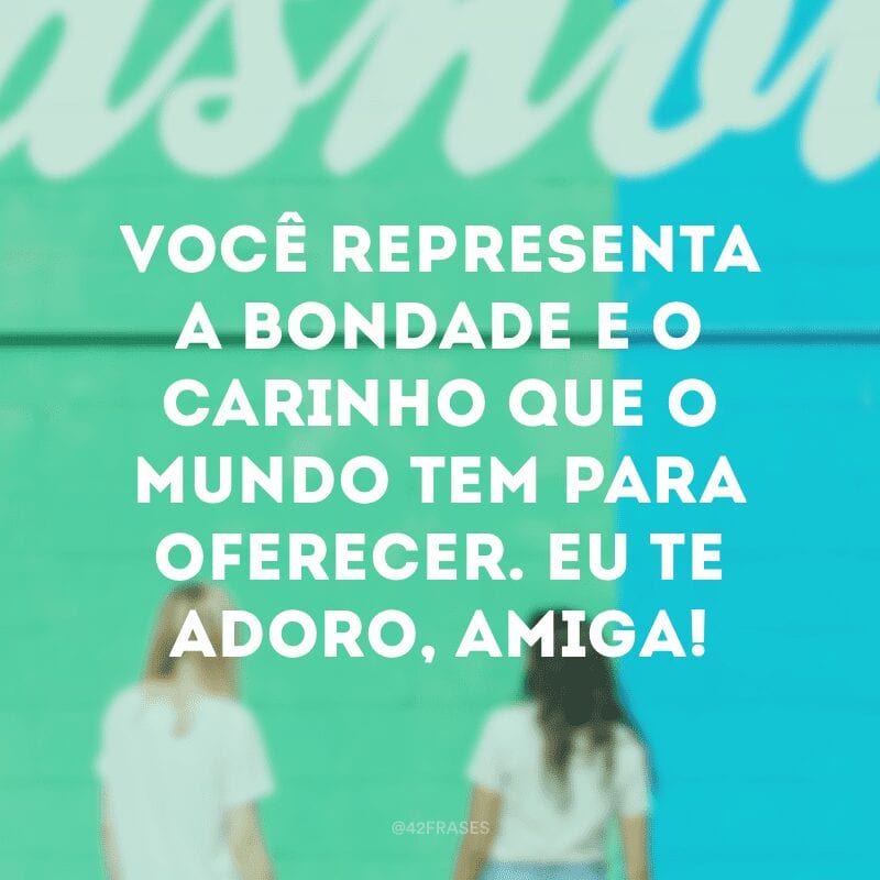 Você representa a bondade e o carinho que o mundo tem para oferecer. Eu te adoro, amiga!