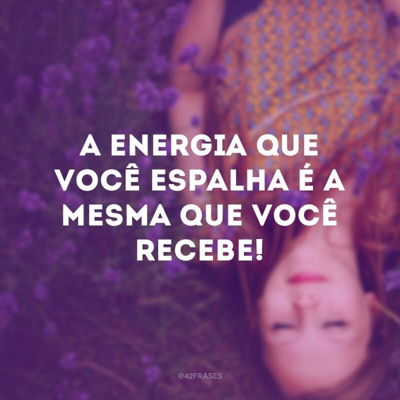 A energia que você espalha é a mesma que você recebe!