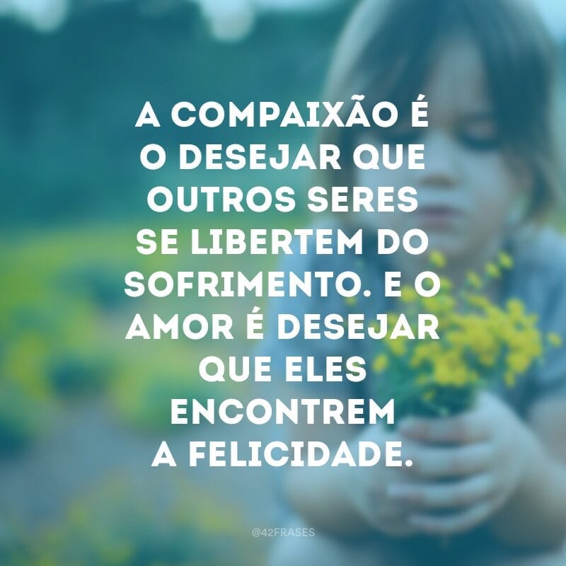 A compaixão é o desejar que outros seres se libertem do sofrimento. E o amor é desejar que eles encontrem a felicidade.