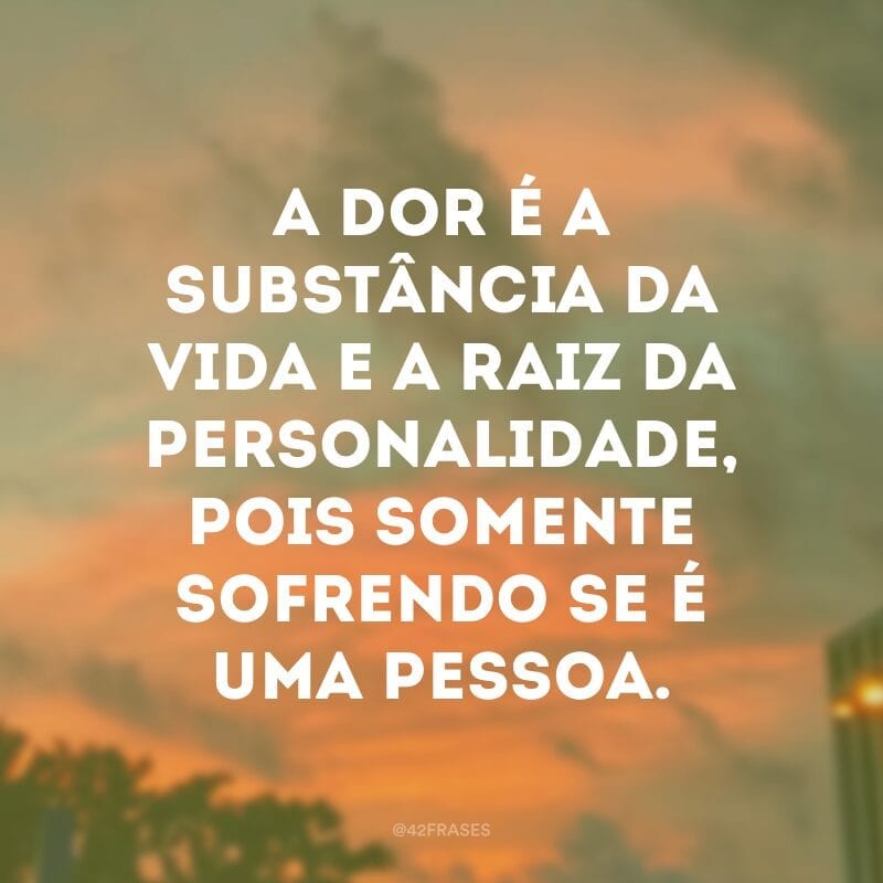 A dor é a substância da vida e a raiz da personalidade, pois somente sofrendo se é uma pessoa. 