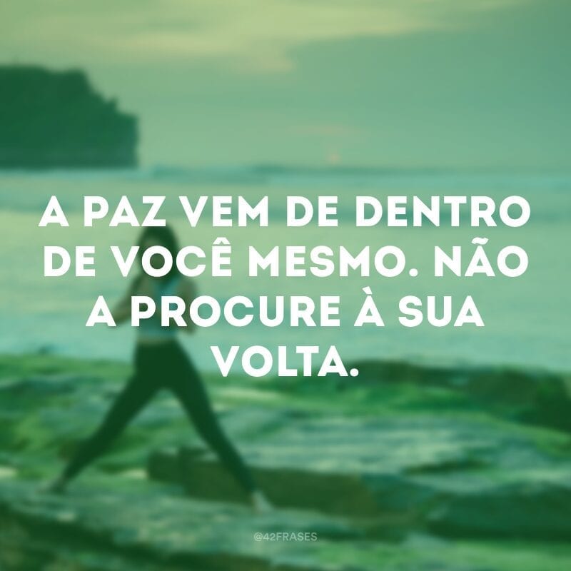 A paz vem de dentro de você mesmo. Não a procure à sua volta. 