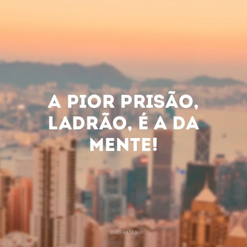 A pior prisão, ladrão, é a da mente!