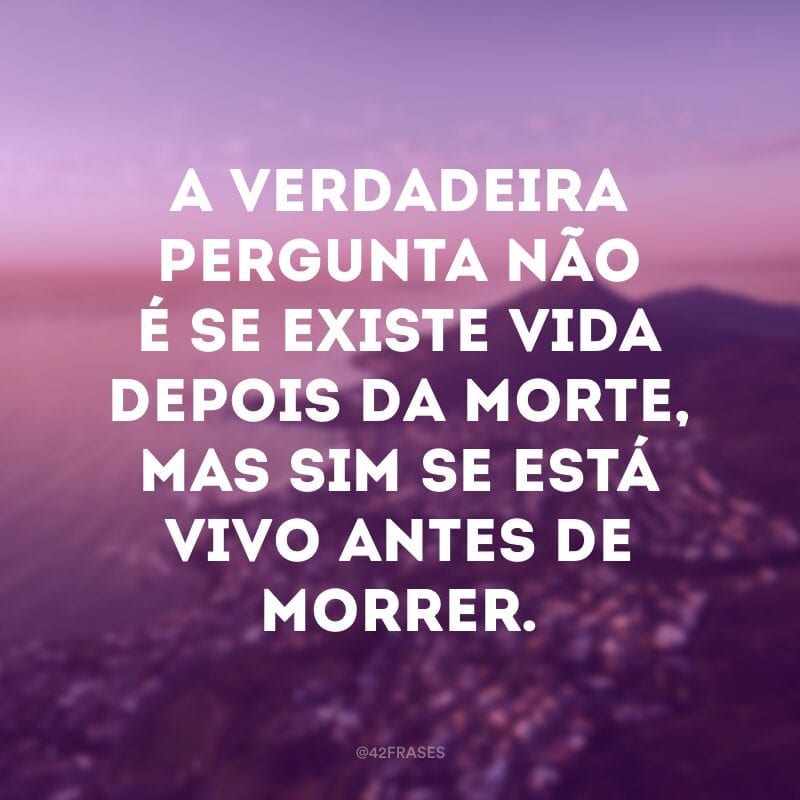 A verdadeira pergunta não é se existe vida depois da morte, mas sim se está vivo antes de morrer.