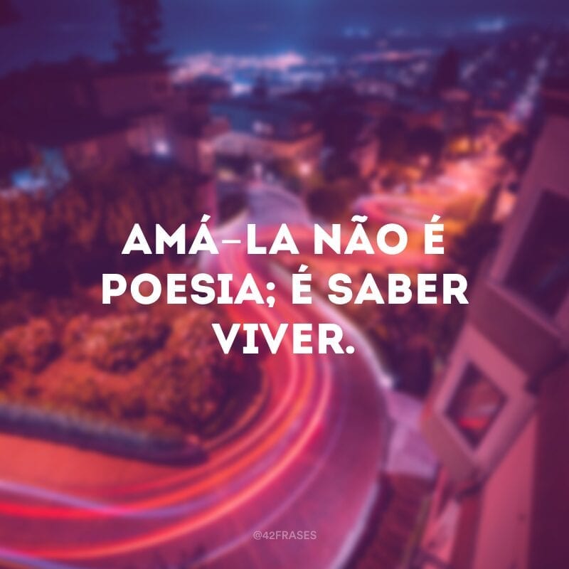 Amá-la não é poesia; é saber viver.