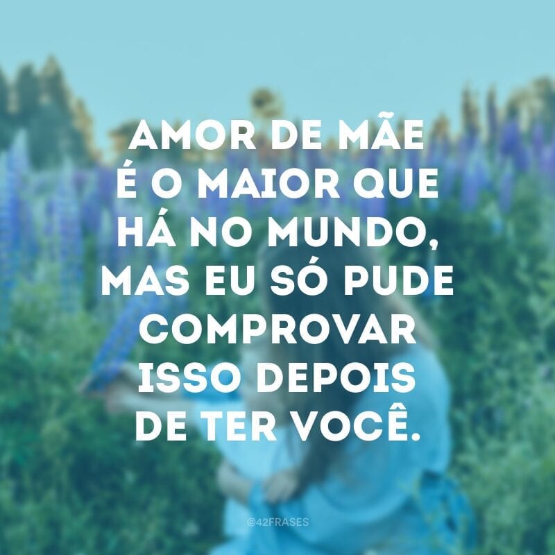 Amor de mãe é o maior que há no mundo, mas eu só pude comprovar isso depois de ter você.