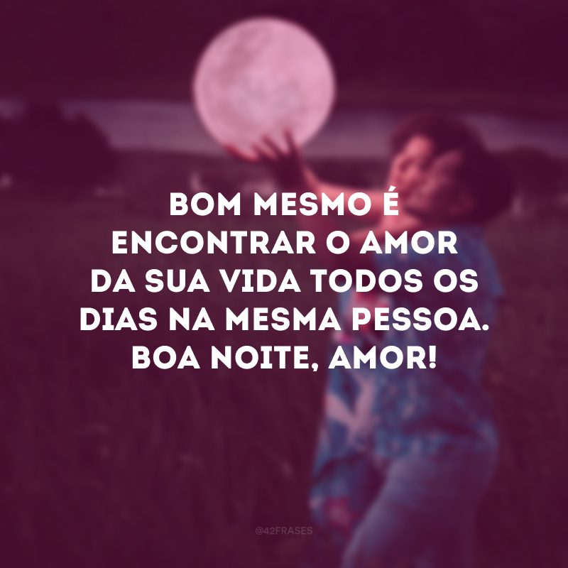 Bom mesmo é encontrar o amor da sua vida todos os dias na mesma pessoa. Boa noite, amor!