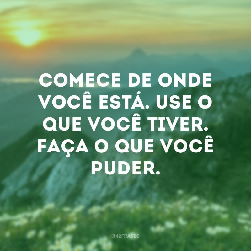 Comece de onde você está. Use o que você tiver. Faça o que você puder.