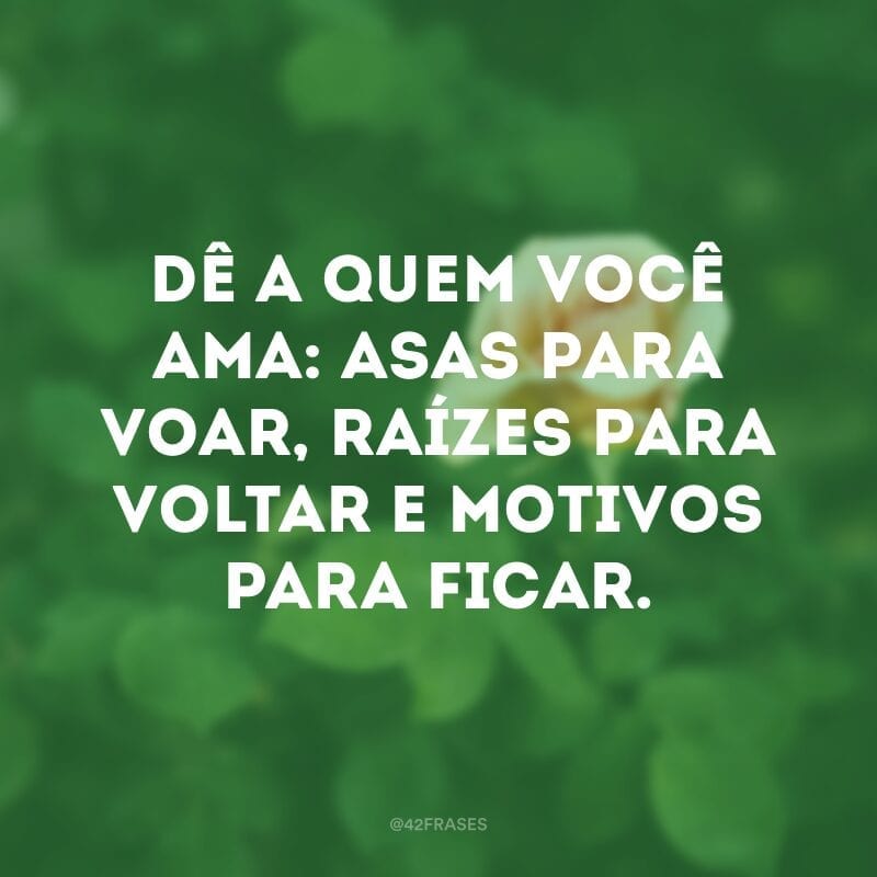 Dê a quem você ama: asas para voar, raízes para voltar e motivos para ficar.