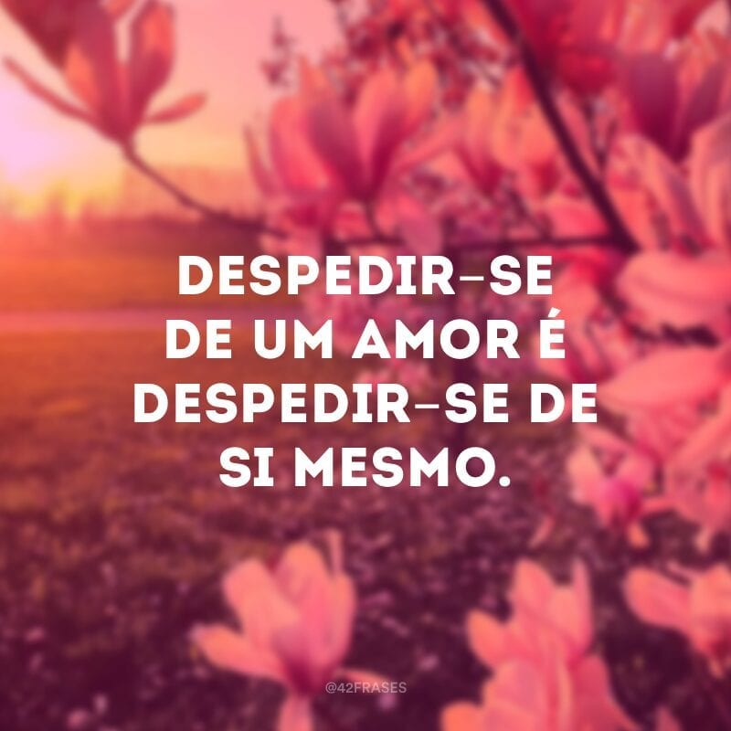 Despedir-se de um amor é despedir-se de si mesmo. É o arremate de uma história que terminou, externamente, sem nossa concordância, mas que precisa também sair de dentro da gente. 