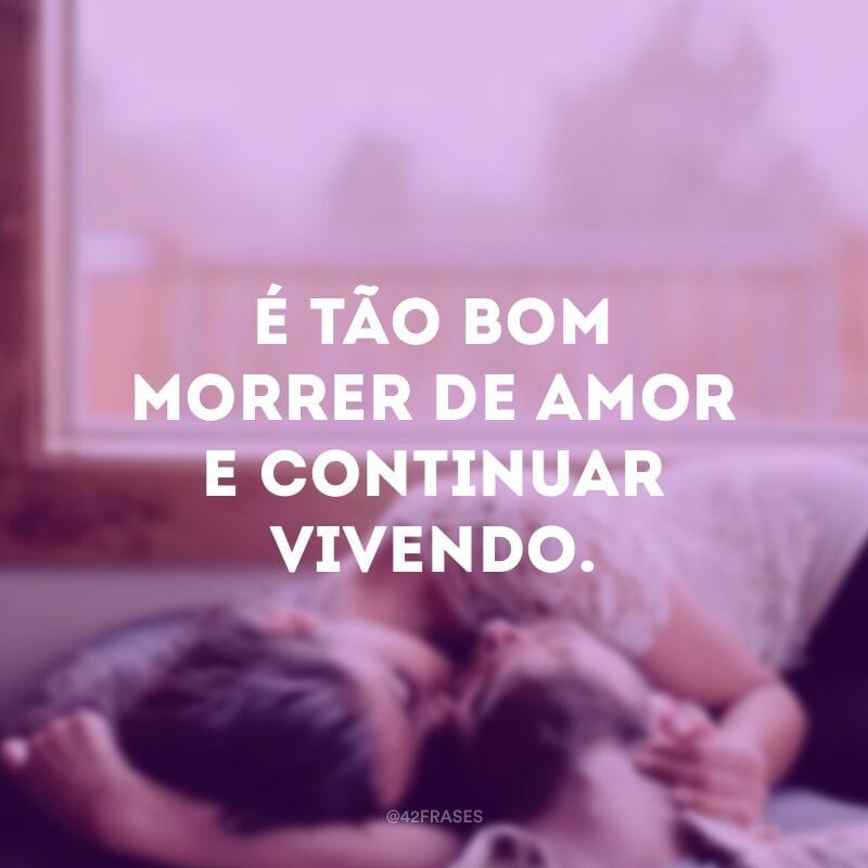 É tão bom morrer de amor e continuar vivendo.