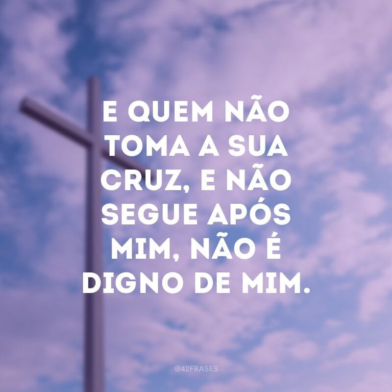 E quem não toma a sua cruz, e não segue após mim, não é digno de mim.