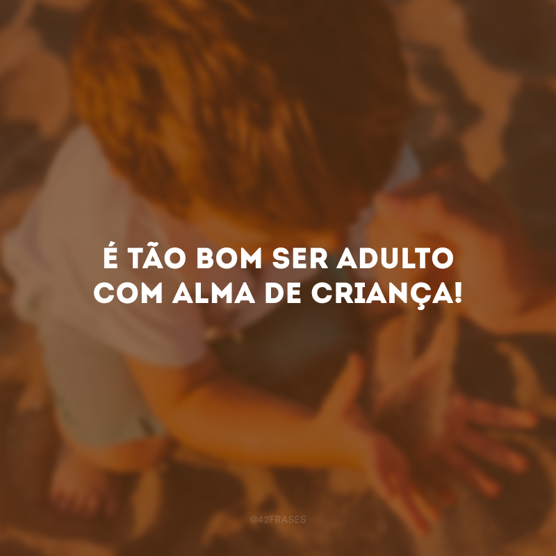 É tão bom ser adulto com alma de criança!