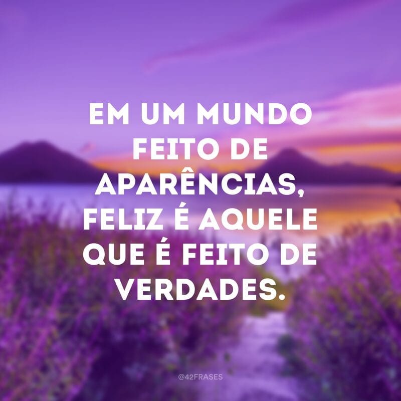 Em um mundo feito de aparências, feliz é aquele que é feito de verdades.