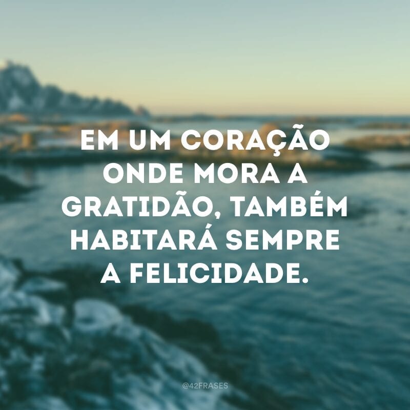 Em um coração onde mora a gratidão, também habitará sempre a felicidade.