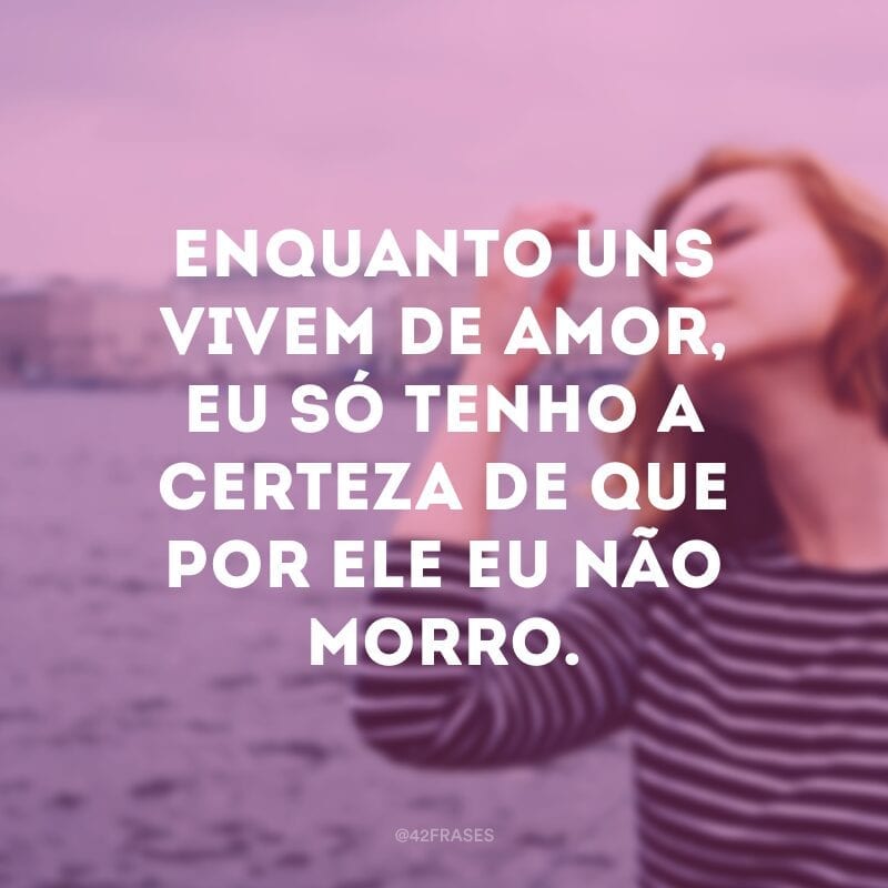 Enquanto uns vivem de amor, eu só tenho a certeza de que por ele eu não morro.