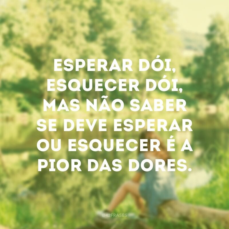 Esperar dói, esquecer dói, mas não saber se deve esperar ou esquecer é a pior das dores. 