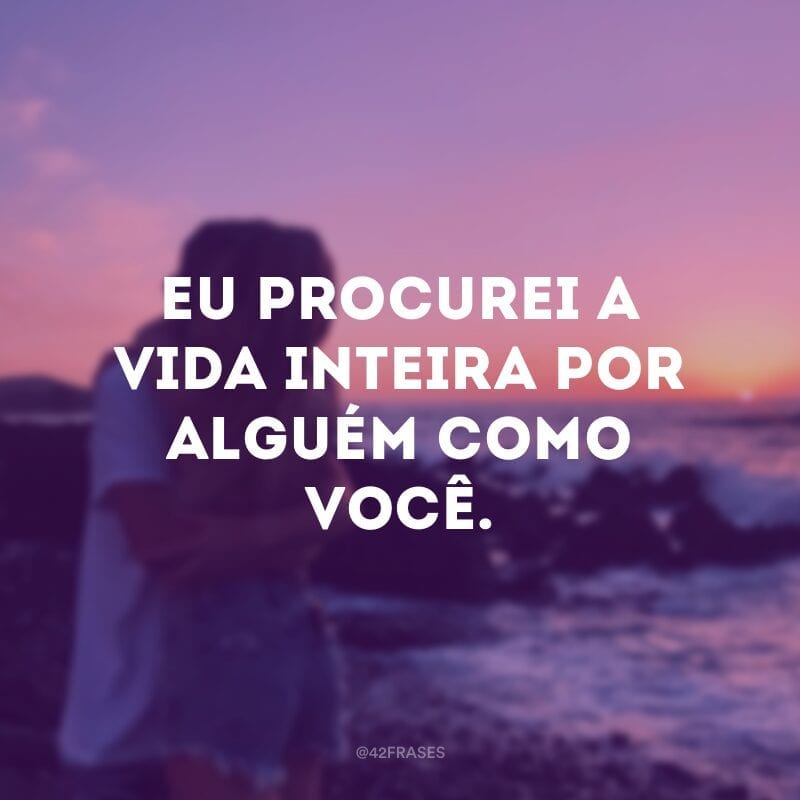 Eu procurei a vida inteira por alguém como você.