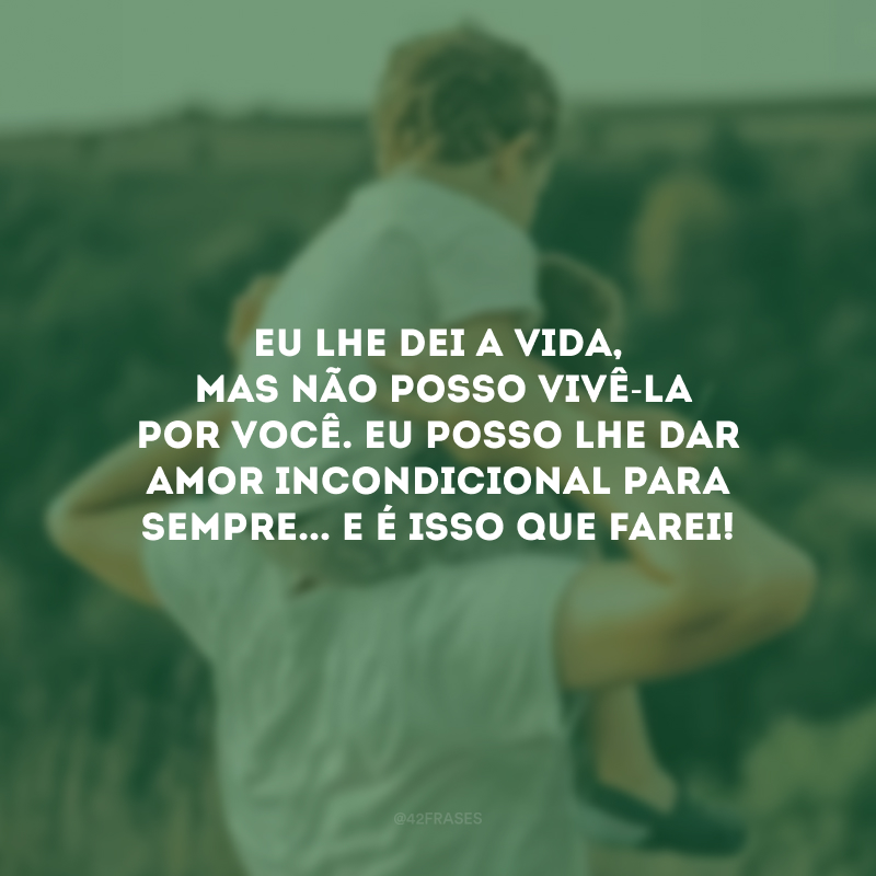 Eu lhe dei a vida, mas não posso vivê-la por você. Eu posso lhe dar amor incondicional para sempre... E é isso que farei!