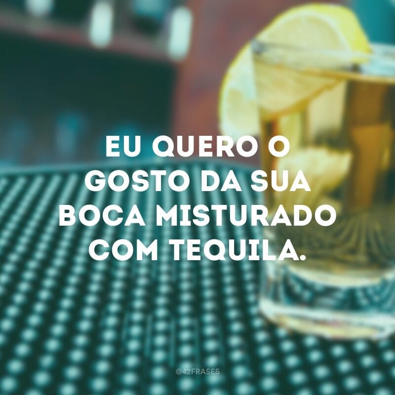 Eu quero o gosto da sua boca misturado com tequila.