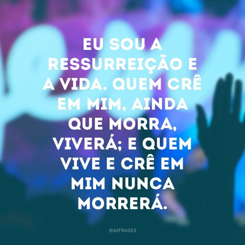 Eu sou a ressurreição e a vida. Quem crê em mim, ainda que morra, viverá; e quem vive e crê em mim nunca morrerá.