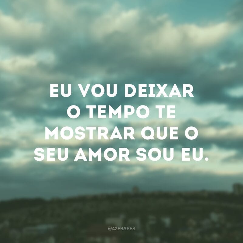 Eu vou deixar o tempo te mostrar que o seu amor sou eu. 