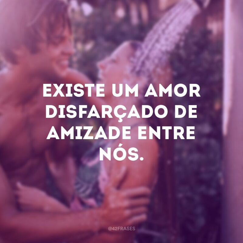 Existe um amor disfarçado de amizade entre nós.