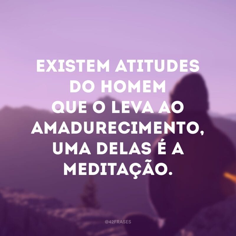 Existem atitudes do homem que o leva ao amadurecimento, uma delas é a meditação. 