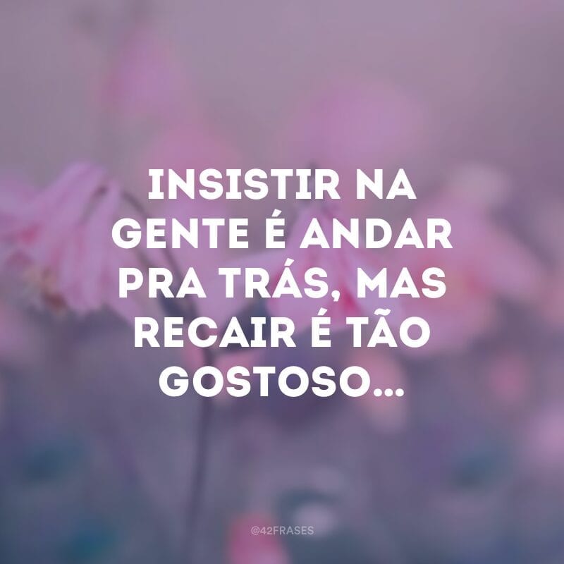 Insistir na gente é andar pra trás, mas recair é tão gostoso…  