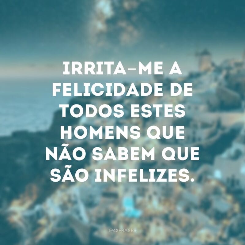 Irrita-me a felicidade de todos estes homens que não sabem que são infelizes.