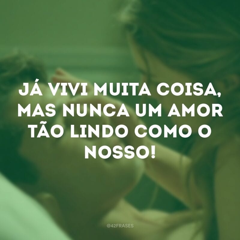 Já vivi muita coisa, mas nunca um amor tão lindo como o nosso!