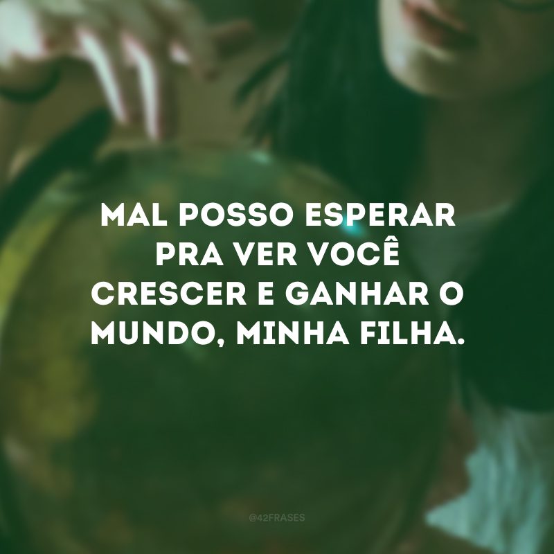 Mal posso esperar pra ver você crescer e ganhar o mundo, minha filha.