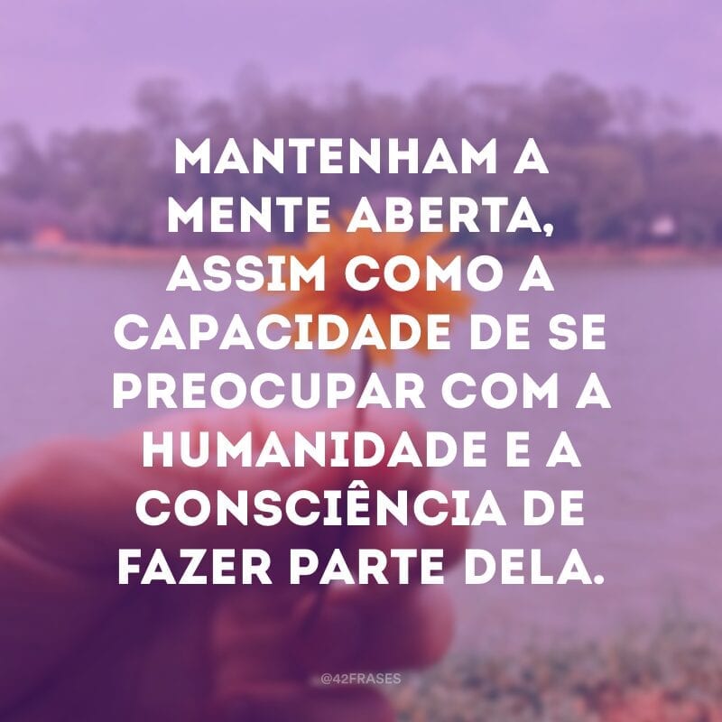 Mantenham a mente aberta, assim como a capacidade de se preocupar com a humanidade e a consciência de fazer parte dela.