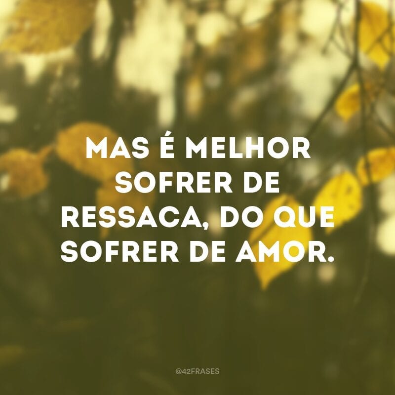 Mas é melhor sofrer de ressaca, do que sofrer de amor. 