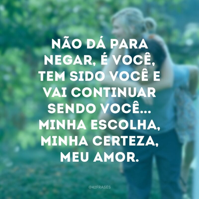 Não dá para negar, é você, tem sido você e vai continuar sendo você... Minha escolha, minha certeza, meu amor.