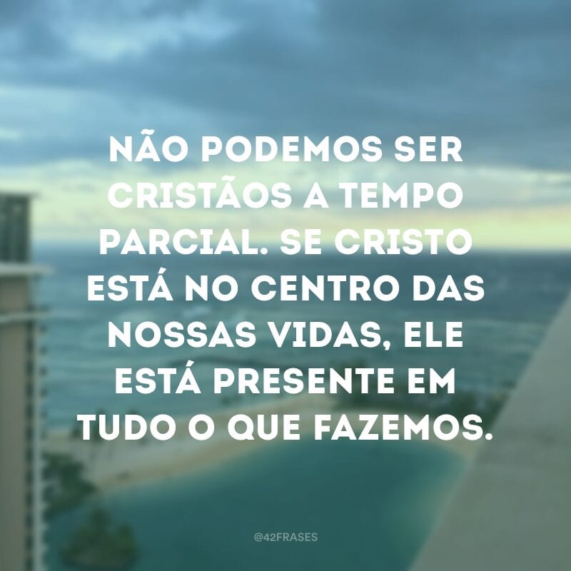 Não podemos ser cristãos a tempo parcial. Se Cristo está no centro das nossas vidas, ele está presente em tudo o que fazemos.