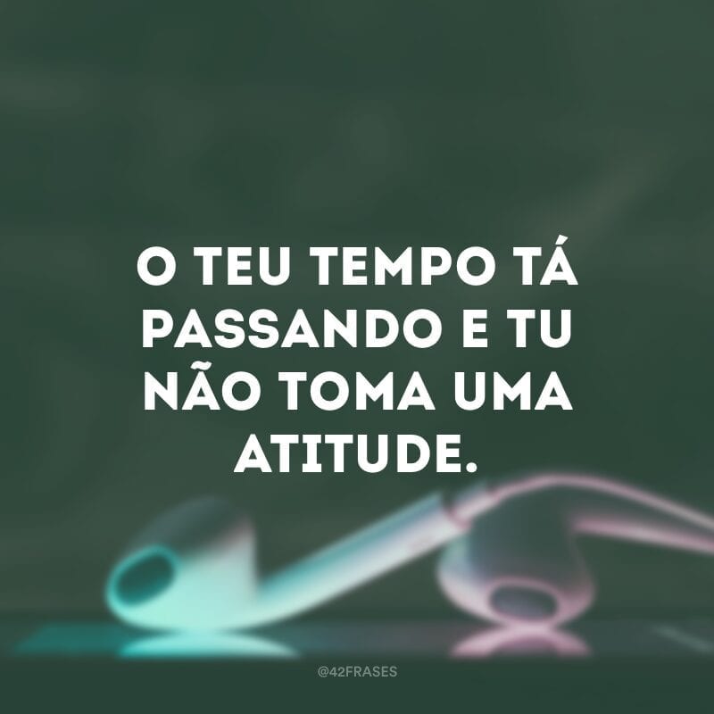 O teu tempo tá passando e tu não toma uma atitude.