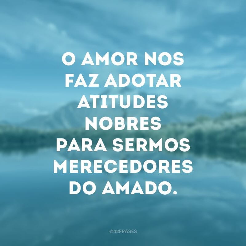 O amor nos faz adotar atitudes nobres para sermos merecedores do amado.