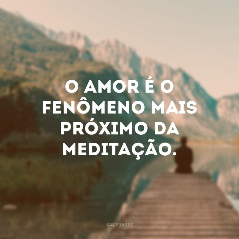 O amor é o fenômeno mais próximo da meditação: os amantes abandonam suas máscaras, são uma alma dentro de dois corpos. 