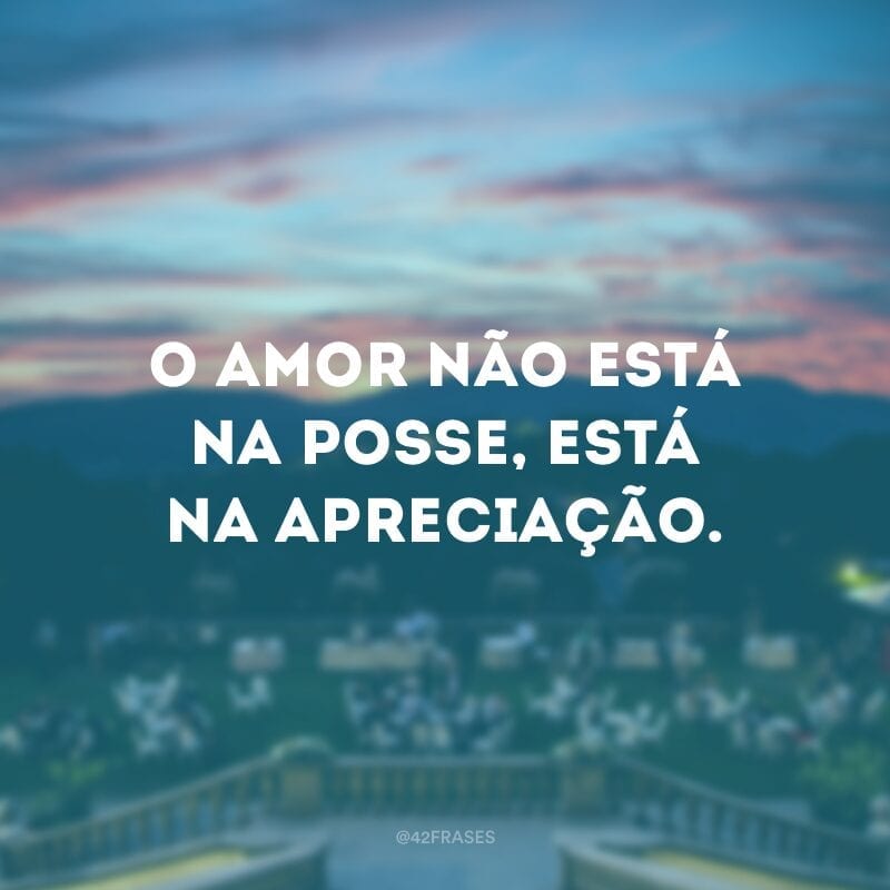 O amor não está na posse, está na apreciação.