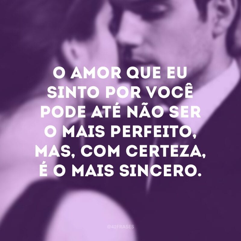 O amor que eu sinto por você pode até não ser o mais perfeito, mas, com certeza, é o mais sincero.