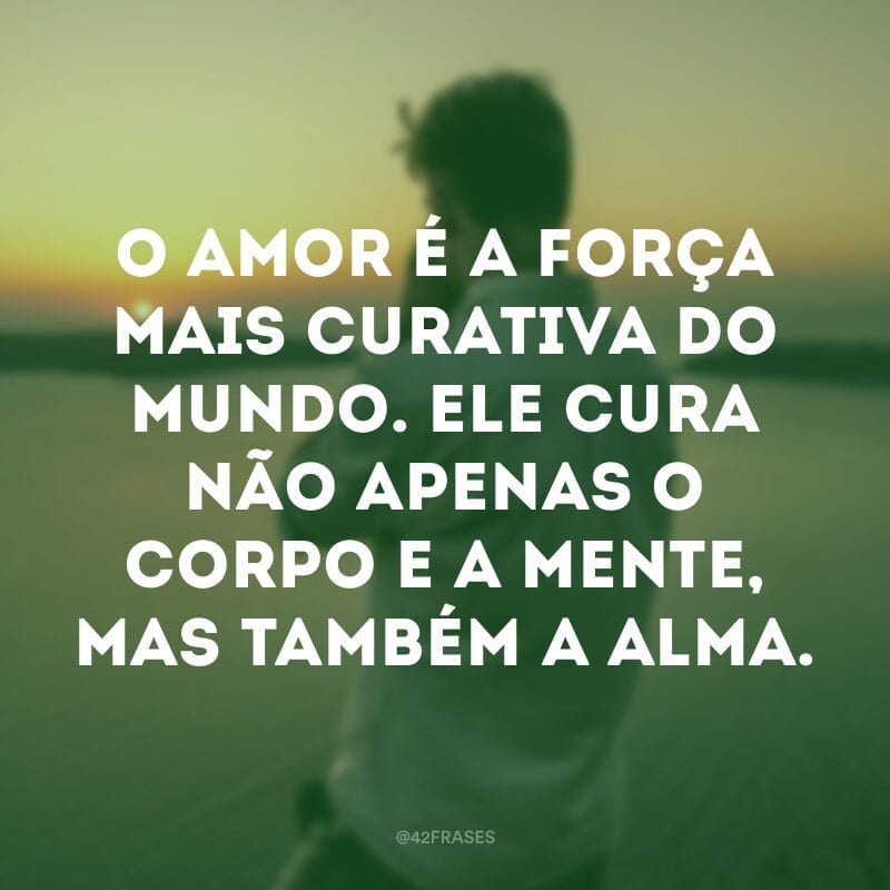 O amor é a força mais curativa do mundo. Ele cura não apenas o corpo e a mente, mas também a alma.