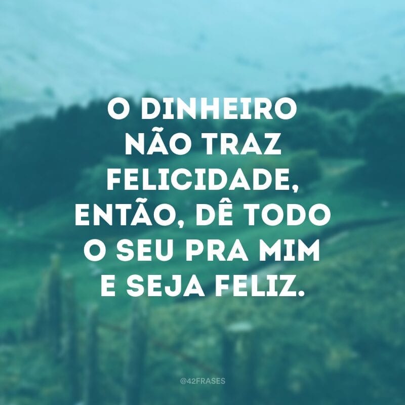 O dinheiro não traz felicidade, então, dê todo o seu pra mim e seja feliz.