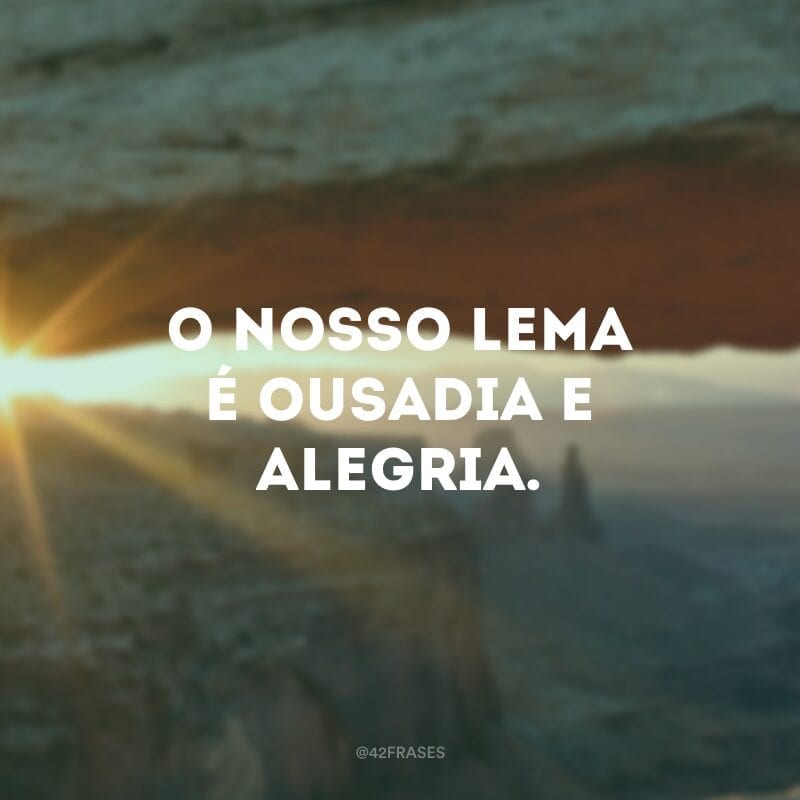 O nosso lema é ousadia e alegria.