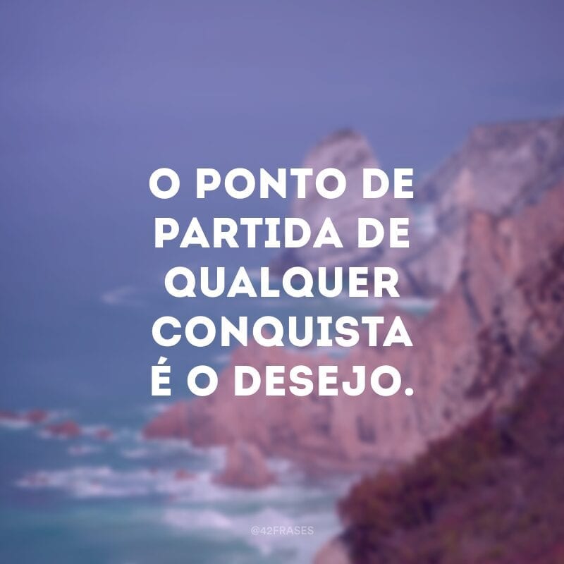 O ponto de partida de qualquer conquista é o desejo.