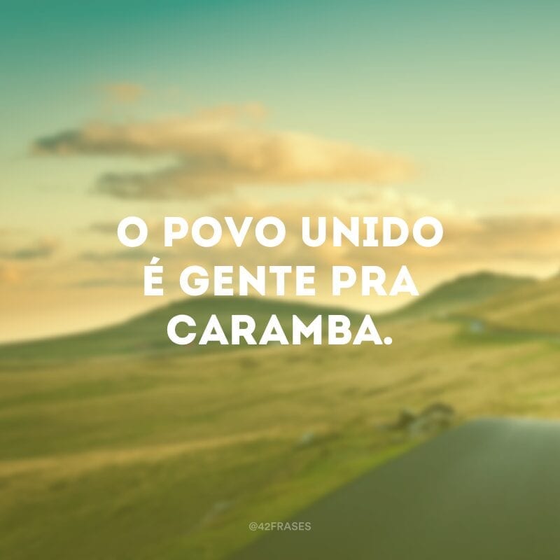 O povo unido é gente pra caramba.