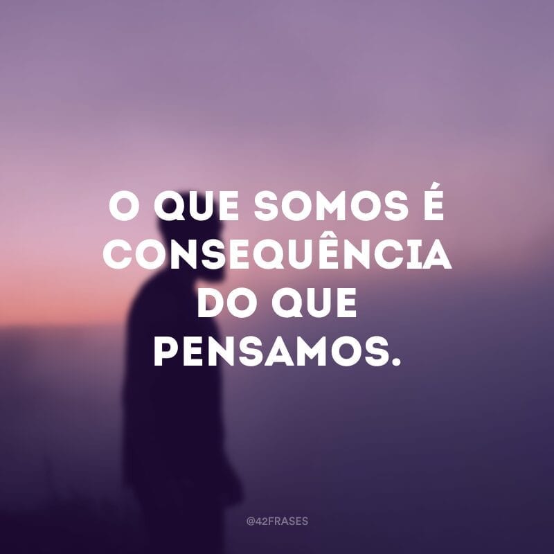 O que somos é consequência do que pensamos. 