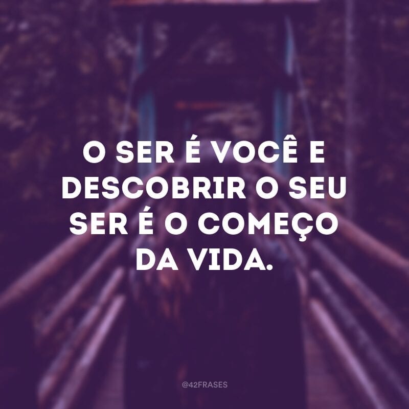 O ser é você e descobrir o seu ser é o começo da vida.