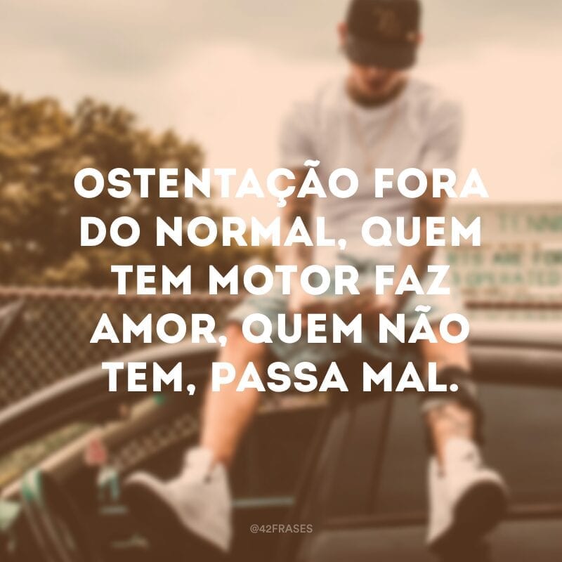 Ostentação fora do normal, quem tem motor faz amor, quem não tem, passa mal.