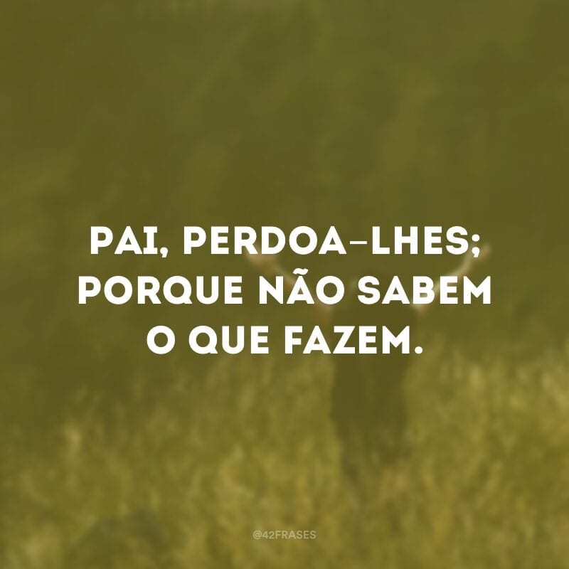 Pai, perdoa-lhes; porque não sabem o que fazem.